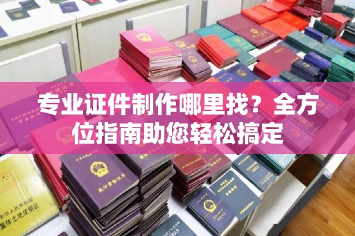 略阳专业证件制作哪里找？全方位指南助您轻松搞定